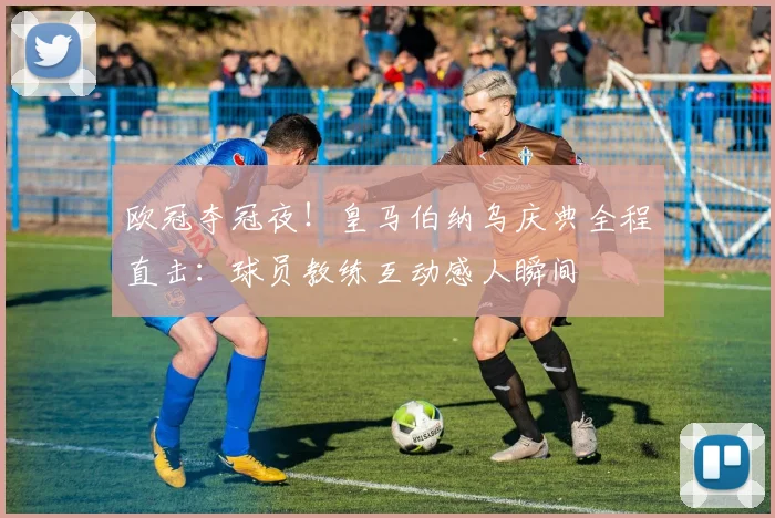 欧冠夺冠夜！皇马伯纳乌庆典全程直击：球员教练互动感人瞬间