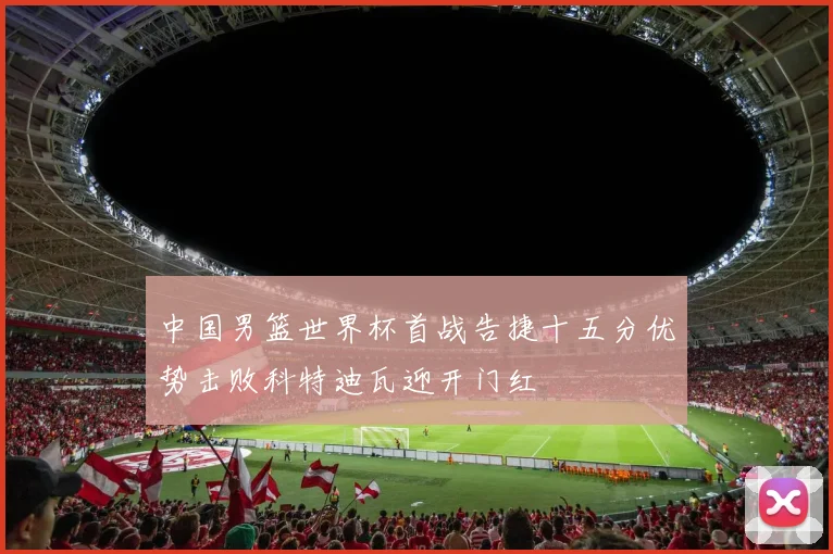 中国男篮世界杯首战告捷十五分优势击败科特迪瓦迎开门红