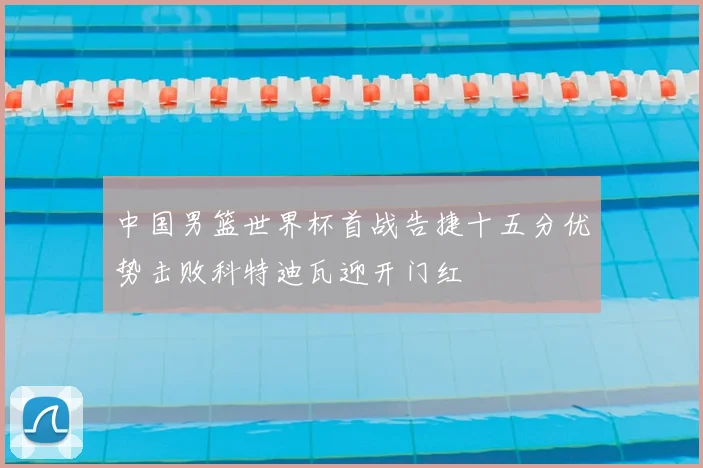 中国男篮世界杯首战告捷十五分优势击败科特迪瓦迎开门红