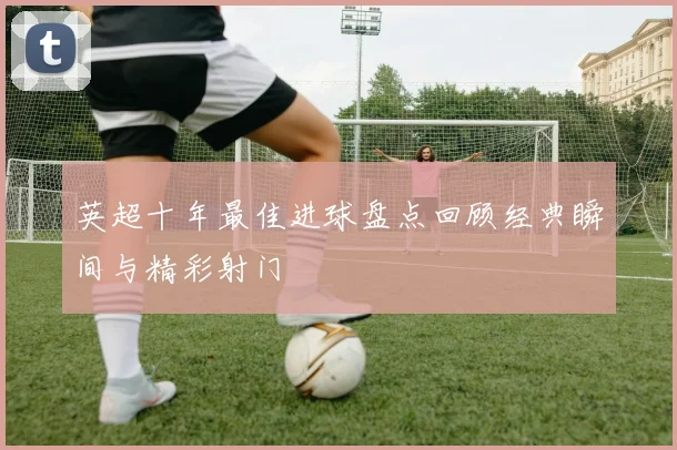英超十年最佳进球盘点回顾经典瞬间与精彩射门