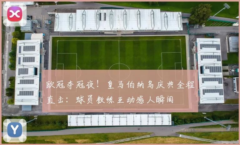 欧冠夺冠夜！皇马伯纳乌庆典全程直击：球员教练互动感人瞬间