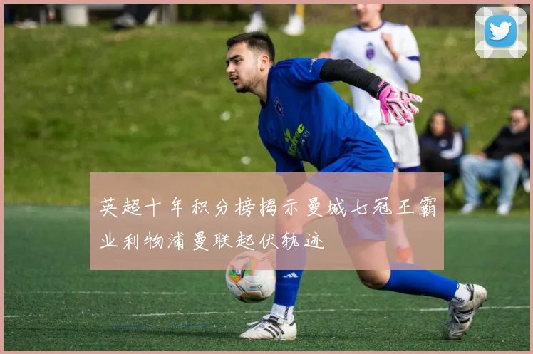 英超十年积分榜揭示曼城七冠王霸业利物浦曼联起伏轨迹