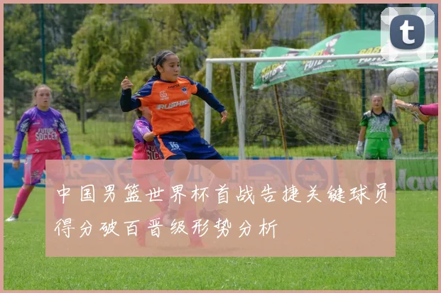 中国男篮世界杯首战告捷关键球员得分破百晋级形势分析